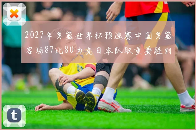2027年男篮世界杯预选赛中国男篮客场87比80力克日本队取重要胜利