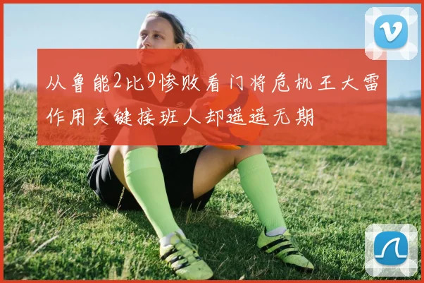 从鲁能2比9惨败看门将危机王大雷作用关键接班人却遥遥无期