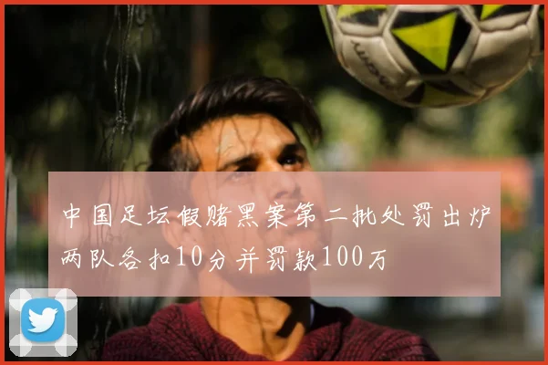 中国足坛假赌黑案第二批处罚出炉两队各扣10分并罚款100万