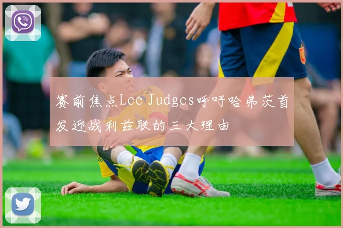 赛前焦点Lee Judges呼吁哈弗茨首发迎战利兹联的三大理由