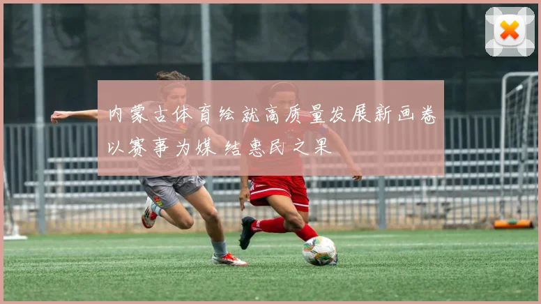 内蒙古体育绘就高质量发展新画卷以赛事为媒 结惠民之果