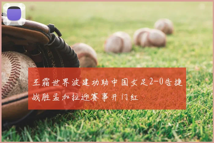 王霜世界波建功助中国女足2-0告捷战胜孟加拉迎赛事开门红