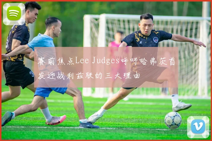 赛前焦点Lee Judges呼吁哈弗茨首发迎战利兹联的三大理由