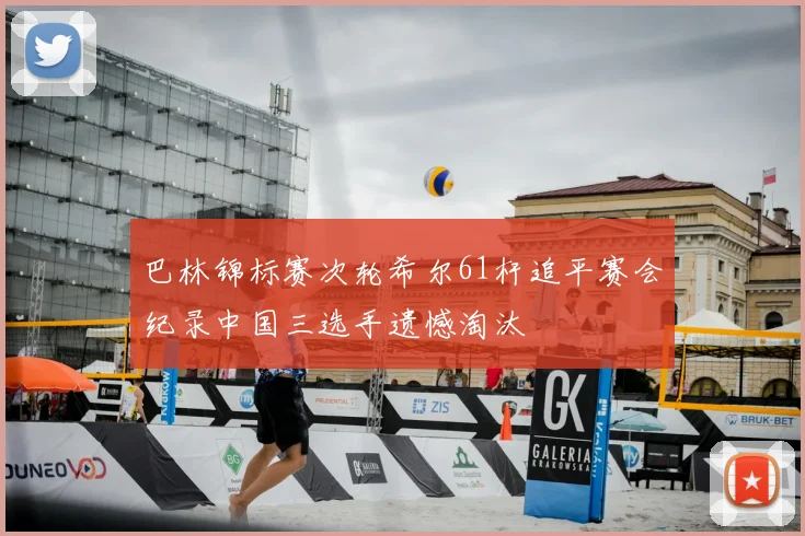 巴林锦标赛次轮希尔61杆追平赛会纪录中国三选手遗憾淘汰