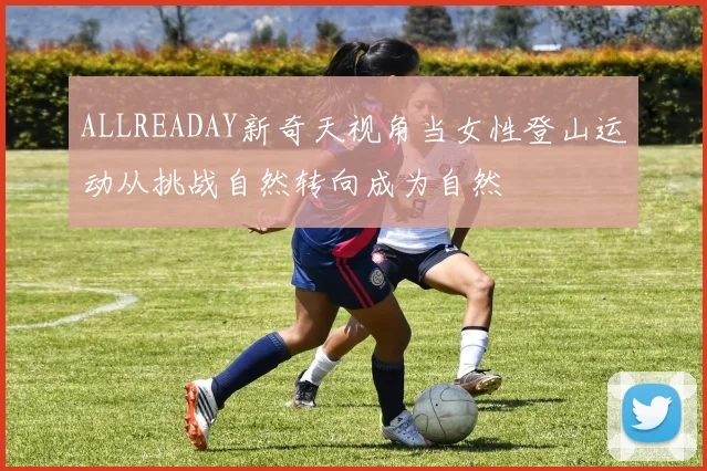ALLREADAY新奇天视角当女性登山运动从挑战自然转向成为自然