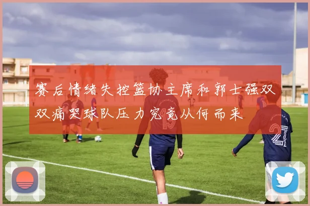 赛后情绪失控篮协主席和郭士强双双痛哭球队压力究竟从何而来
