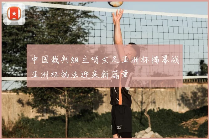 中国裁判组主哨女足亚洲杯揭幕战亚洲杯执法迎来新篇章