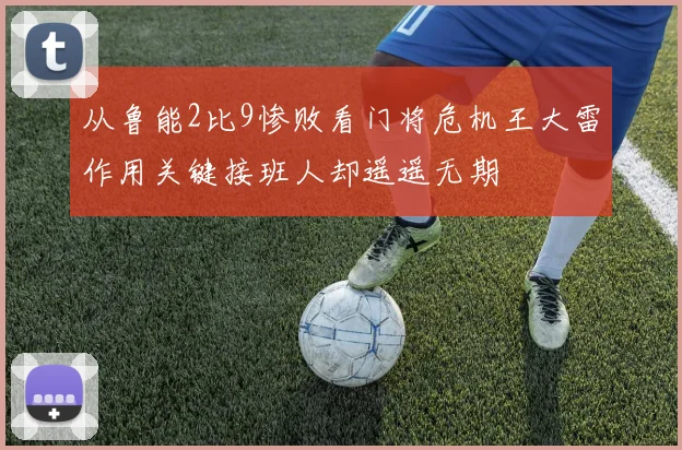 从鲁能2比9惨败看门将危机王大雷作用关键接班人却遥遥无期