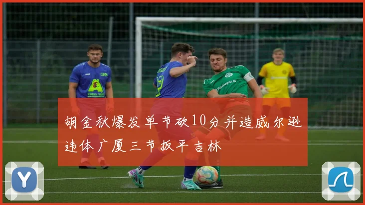 胡金秋爆发单节砍10分并造威尔逊违体广厦三节扳平吉林