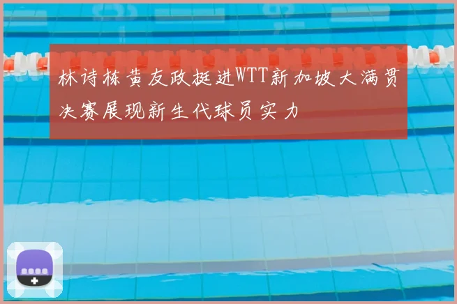 林诗栋黄友政挺进WTT新加坡大满贯决赛展现新生代球员实力